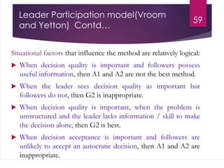 Leader Participation model(Vroom
and Yetton) Contd…
Situational factors that influence the method are relatively logical:
 When decision quality is important and followers possess
useful information, then A1 and A2 are not the best method.
 When the leader sees decision quality as important but
followers do not, then G2 is inappropriate.
 When decision quality is important, when the problem is
unstructured and the leader lacks information / skill to make
the decision alone, then G2 is best.
 When decision acceptance is important and followers are
unlikely to accept an autocratic decision, then A1 and A2 are
inappropriate.
59
 