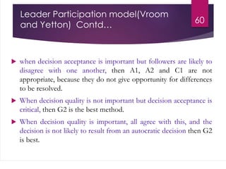 Leader Participation model(Vroom
and Yetton) Contd…
60
 when decision acceptance is important but followers are likely to
disagree with one another, then A1, A2 and C1 are not
appropriate, because they do not give opportunity for differences
to be resolved.
 When decision quality is not important but decision acceptance is
critical, then G2 is the best method.
 When decision quality is important, all agree with this, and the
decision is not likely to result from an autocratic decision then G2
is best.
 