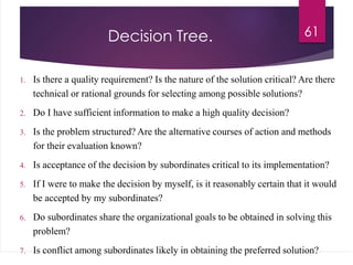 Decision Tree.
1. Is there a quality requirement? Is the nature of the solution critical? Are there
technical or rational grounds for selecting among possible solutions?
2. Do I have sufficient information to make a high quality decision?
3. Is the problem structured? Are the alternative courses of action and methods
for their evaluation known?
4. Is acceptance of the decision by subordinates critical to its implementation?
5. If I were to make the decision by myself, is it reasonably certain that it would
be accepted by my subordinates?
6. Do subordinates share the organizational goals to be obtained in solving this
problem?
7. Is conflict among subordinates likely in obtaining the preferred solution?
61
 