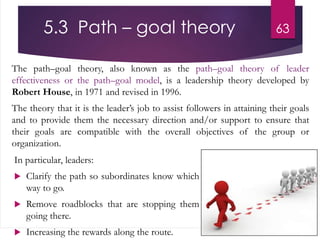5.3 Path – goal theory
The path–goal theory, also known as the path–goal theory of leader
effectiveness or the path–goal model, is a leadership theory developed by
Robert House, in 1971 and revised in 1996.
The theory that it is the leader’s job to assist followers in attaining their goals
and to provide them the necessary direction and/or support to ensure that
their goals are compatible with the overall objectives of the group or
organization.
63
In particular, leaders:
 Clarify the path so subordinates know which
way to go.
 Remove roadblocks that are stopping them
going there.
 Increasing the rewards along the route.
 