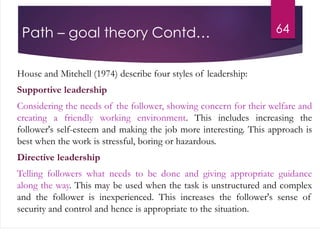 Path – goal theory Contd…
House and Mitchell (1974) describe four styles of leadership:
Supportive leadership
Considering the needs of the follower, showing concern for their welfare and
creating a friendly working environment. This includes increasing the
follower's self-esteem and making the job more interesting. This approach is
best when the work is stressful, boring or hazardous.
Directive leadership
Telling followers what needs to be done and giving appropriate guidance
along the way. This may be used when the task is unstructured and complex
and the follower is inexperienced. This increases the follower's sense of
security and control and hence is appropriate to the situation.
64
 