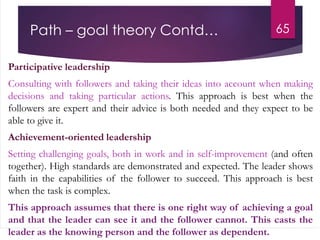 Path – goal theory Contd…
Participative leadership
Consulting with followers and taking their ideas into account when making
decisions and taking particular actions. This approach is best when the
followers are expert and their advice is both needed and they expect to be
able to give it.
Achievement-oriented leadership
Setting challenging goals, both in work and in self-improvement (and often
together). High standards are demonstrated and expected. The leader shows
faith in the capabilities of the follower to succeed. This approach is best
when the task is complex.
This approach assumes that there is one right way of achieving a goal
and that the leader can see it and the follower cannot. This casts the
leader as the knowing person and the follower as dependent.
65
 
