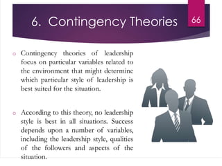 6. Contingency Theories
o Contingency theories of leadership
focus on particular variables related to
the environment that might determine
which particular style of leadership is
best suited for the situation.
o According to this theory, no leadership
style is best in all situations. Success
depends upon a number of variables,
including the leadership style, qualities
of the followers and aspects of the
situation.
66
 