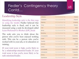 Fiedler’s Contingency theory
Contd…
Leadership Style
Identifying leadership style is the first step
in using the model. Fiedler believed that
leadership style is fixed, and it can be
measured using a scale he developed called
Least-Preferred Co-Worker (LPC) Scale
The scale asks you to think about the
person who you've least enjoyed working
with. This can be a person who you've
worked with in your job, or in education or
training.
If your total score is high, you're likely to
be a relationship-orientated leader. If your
total score is low, you're more likely to be
task-orientated leader.
68
 