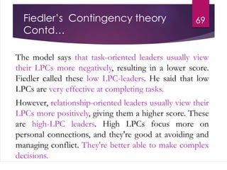 Fiedler’s Contingency theory
Contd…
The model says that task-oriented leaders usually view
their LPCs more negatively, resulting in a lower score.
Fiedler called these low LPC-leaders. He said that low
LPCs are very effective at completing tasks.
However, relationship-oriented leaders usually view their
LPCs more positively, giving them a higher score. These
are high-LPC leaders. High LPCs focus more on
personal connections, and they're good at avoiding and
managing conflict. They're better able to make complex
decisions.
69
 