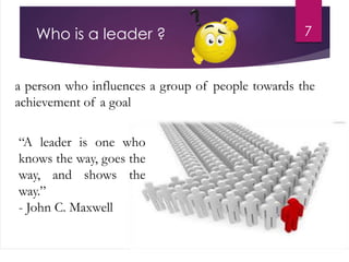 Who is a leader ?
a person who influences a group of people towards the
achievement of a goal
7
“A leader is one who
knows the way, goes the
way, and shows the
way.”
- John C. Maxwell
 