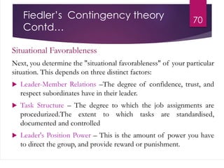 Fiedler’s Contingency theory
Contd…
Situational Favorableness
Next, you determine the "situational favorableness" of your particular
situation. This depends on three distinct factors:
 Leader-Member Relations –The degree of confidence, trust, and
respect subordinates have in their leader.
 Task Structure – The degree to which the job assignments are
procedurized.The extent to which tasks are standardised,
documented and controlled
 Leader's Position Power – This is the amount of power you have
to direct the group, and provide reward or punishment.
70
 