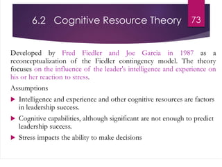 6.2 Cognitive Resource Theory
Developed by Fred Fiedler and Joe Garcia in 1987 as a
reconceptualization of the Fiedler contingency model. The theory
focuses on the influence of the leader's intelligence and experience on
his or her reaction to stress.
Assumptions
 Intelligence and experience and other cognitive resources are factors
in leadership success.
 Cognitive capabilities, although significant are not enough to predict
leadership success.
 Stress impacts the ability to make decisions
73
 