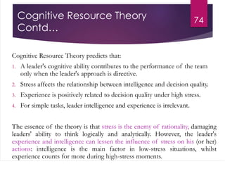 Cognitive Resource Theory
Contd…
Cognitive Resource Theory predicts that:
1. A leader's cognitive ability contributes to the performance of the team
only when the leader's approach is directive.
2. Stress affects the relationship between intelligence and decision quality.
3. Experience is positively related to decision quality under high stress.
4. For simple tasks, leader intelligence and experience is irrelevant.
The essence of the theory is that stress is the enemy of rationality, damaging
leaders' ability to think logically and analytically. However, the leader's
experience and intelligence can lessen the influence of stress on his (or her)
actions: intelligence is the main factor in low-stress situations, whilst
experience counts for more during high-stress moments.
74
 
