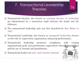 7. Transactional Leadership
Theories
76
Transformational Leadership
 Transactional theories, also known as exchange theories of leadership,
are characterized by a transaction made between the leader and the
followers.
 The transactional leadership style was first described by Max Weber in
1947.
 Transactional Leadership, also known as managerial leadership, focuses
on the role of supervision, organization, and group performance;
 Transactional leadership promotes compliance with existing
organizational goals and performance expectations through supervision
and the use of rewards and punishments.
 Transactional leaders are task- and outcome-oriented
 