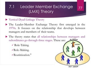 7.1 Leader Member Exchange
(LMX) Theory
 Vertical Dyad Linkage Theory
 The Leader-Member Exchange Theory first emerged in the
1970s. It focuses on the relationship that develops between
managers and members of their teams.
 The theory states that all relationships between managers and
subordinates go through three stages. These are:
 Role-Taking.
Role-Making.
Routinization."
77
 