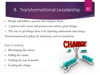 8. Transformational Leadership
 People will follow a person who inspires them.
 A person with vision and passion can achieve great things.
 The way to get things done is by injecting enthusiasm and energy
Transformational Leaders, by definition, seek to transform
Style of working
 Developing the vision
 Selling the vision
 Finding the way forwards
 Leading the charge
80
 