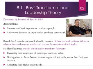 8.1 Bass' Transformational
Leadership Theory
Developed by Bernard M. Bass in 1985
Assumptions
 Awareness of task importance motivates people.
 A focus on the team or organization produces better work.
Bass defined transformational leadership in terms of how the leader affects followers,
who are intended to trust, admire and respect the transformational leader.
He identified three ways in which leaders transform followers:
 Increasing their awareness of task importance and value.
 Getting them to focus first on team or organizational goals, rather than their own
interests.
 Activating their higher-order needs.
82
 