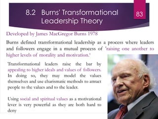 8.2 Burns' Transformational
Leadership Theory
Developed by James MacGregor Burns 1978
Burns defined transformational leadership as a process where leaders
and followers engage in a mutual process of 'raising one another to
higher levels of morality and motivation.‘
83
Transformational leaders raise the bar by
appealing to higher ideals and values of followers.
In doing so, they may model the values
themselves and use charismatic methods to attract
people to the values and to the leader.
Using social and spiritual values as a motivational
lever is very powerful as they are both hard to
deny
 