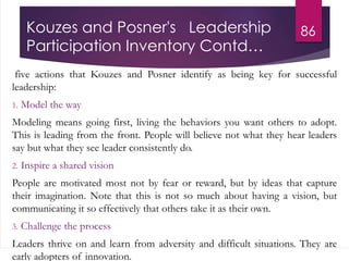 Kouzes and Posner's Leadership
Participation Inventory Contd…
five actions that Kouzes and Posner identify as being key for successful
leadership:
1. Model the way
Modeling means going first, living the behaviors you want others to adopt.
This is leading from the front. People will believe not what they hear leaders
say but what they see leader consistently do.
2. Inspire a shared vision
People are motivated most not by fear or reward, but by ideas that capture
their imagination. Note that this is not so much about having a vision, but
communicating it so effectively that others take it as their own.
3. Challenge the process
Leaders thrive on and learn from adversity and difficult situations. They are
early adopters of innovation.
86
 