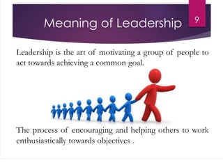 Meaning of Leadership
Leadership is the art of motivating a group of people to
act towards achieving a common goal.
The process of encouraging and helping others to work
enthusiastically towards objectives .
9
 