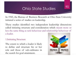 90
Ohio State Studies
In 1945, the Bureau of Business Research at Ohio State University
initiated a series of studies on leadership.
These studies identified two independent leadership dimensions
called initiating structure and consideration which meant more or
less the same thing as task behaviour and relationship behaviour of
a leader.
1.Initiating Structure
The extent to which a leader is likely
to define and structure his or her
role and those of sub-ordinates in
the search for goal attainment.
 