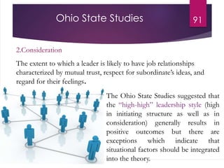 Ohio State Studies 91
2.Consideration
The extent to which a leader is likely to have job relationships
characterized by mutual trust, respect for subordinate’s ideas, and
regard for their feelings.
The Ohio State Studies suggested that
the “high-high” leadership style (high
in initiating structure as well as in
consideration) generally results in
positive outcomes but there are
exceptions which indicate that
situational factors should be integrated
into the theory.
 