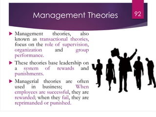Management Theories
 Management theories, also
known as transactional theories,
focus on the role of supervision,
organization and group
performance.
 These theories base leadership on
a system of rewards and
punishments.
 Managerial theories are often
used in business; When
employees are successful, they are
rewarded; when they fail, they are
reprimanded or punished.
92
 
