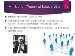 Attribution Theory of Leadership
 Introduced by Fritz Heider in 1958
 Attribution refer to the way people try to understand the
behavior of others or interpret events around them.
 The attribution theory is related to perception. i.e. how people
view the leader
94
 
