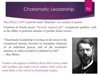 Charismatic Leadership
Max Weber (1947) used the term “charisma” as a source of power.
Charisma in Greek means “divinely inspired gift”, exceptional qualities, such
as the ability to perform miracles or predict future events.
96
“Charismatic Leadership is resting on devotion to the
exceptional sanctity, heroism or exemplary character
of an individual person, and of the normative
patterns or order revealed or ordained by him".
– Max Weber
Leaders who appear confident about their vision, make
self-sacrifices, pay high costs to achieve their vision are
more likely to be viewed as charismatic leaders.
 