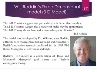 W.J.Reddin’s Three Dimensional
model (3 D Model)
97
The 1-D Theories suggest one particular style is better than another;
The 2-D Theories suggest that a variety of styles may be appropriate;
The 3-D Theory shows how and when each style is effective."
-Bill Reddin
The model was developed by Dr. William James Reddin,
a British born management behavioralist and consultant .
Reddin’s extensive research published in his 1983 Phd
thesis, Managerial effectiveness and Style.
Reddin’s 3D model is a combination of Blake and
Mounton’s Managerial grid theory and Fiedler’s
contingency theory.
 