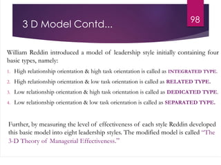 3 D Model Contd...
William Reddin introduced a model of leadership style initially containing four
basic types, namely:
1. High relationship orientation & high task orientation is called as INTEGRATED TYPE.
2. High relationship orientation & low task orientation is called as RELATED TYPE.
3. Low relationship orientation & high task orientation is called as DEDICATED TYPE.
4. Low relationship orientation & low task orientation is called as SEPARATED TYPE.
Further, by measuring the level of effectiveness of each style Reddin developed
this basic model into eight leadership styles. The modified model is called “The
3-D Theory of Managerial Effectiveness.”
98
 