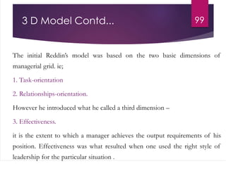 The initial Reddin’s model was based on the two basic dimensions of
managerial grid. ie;
1. Task-orientation
2. Relationships-orientation.
However he introduced what he called a third dimension –
3. Effectiveness.
it is the extent to which a manager achieves the output requirements of his
position. Effectiveness was what resulted when one used the right style of
leadership for the particular situation .
993 D Model Contd...
 