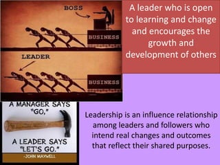 A leader who is open
to learning and change
and encourages the
growth and
development of others
Leadership is an influence relationship
among leaders and followers who
intend real changes and outcomes
that reflect their shared purposes.
 