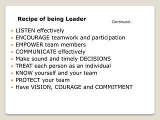  LISTEN effectively
 ENCOURAGE teamwork and participation
 EMPOWER team members
 COMMUNICATE effectively
 Make sound and timely DECISIONS
 TREAT each person as an individual
 KNOW yourself and your team
 PROTECT your team
 Have VISION, COURAGE and COMMITMENT
Recipe of being Leader Continued…
 