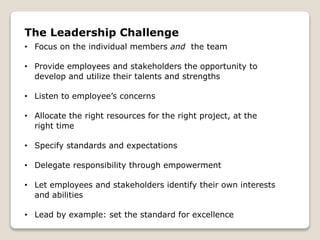 The Leadership Challenge
• Focus on the individual members and the team
• Provide employees and stakeholders the opportunity to
develop and utilize their talents and strengths
• Listen to employee’s concerns
• Allocate the right resources for the right project, at the
right time
• Specify standards and expectations
• Delegate responsibility through empowerment
• Let employees and stakeholders identify their own interests
and abilities
• Lead by example: set the standard for excellence
 