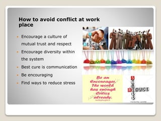 How to avoid conflict at work
place
 Encourage a culture of
mutual trust and respect
 Encourage diversity within
the system
 Best cure is communication
 Be encouraging
 Find ways to reduce stress
 