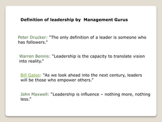 Definition of leadership by Management Gurus
Peter Drucker: “The only definition of a leader is someone who
has followers.”
Warren Bennis: “Leadership is the capacity to translate vision
into reality.”
Bill Gates: “As we look ahead into the next century, leaders
will be those who empower others.”
John Maxwell: “Leadership is influence – nothing more, nothing
less.”
 