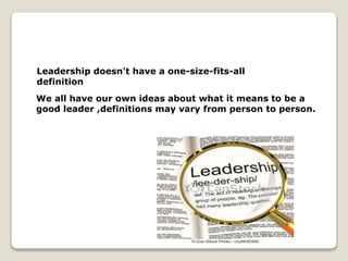 Leadership doesn't have a one-size-fits-all
definition
We all have our own ideas about what it means to be a
good leader ,definitions may vary from person to person.
 