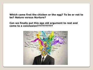 Which came first the chicken or the egg? To be or not to
be? Nature versus Nurture?
Can we finally put this age old argument to rest and
come to a conclusion???????????
 
