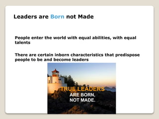 Leaders are Born not Made
People enter the world with equal abilities, with equal
talents
There are certain inborn characteristics that predispose
people to be and become leaders
 