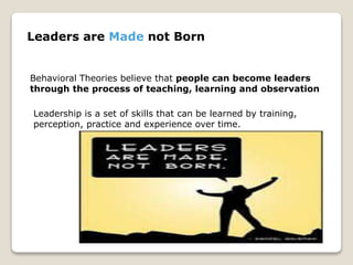 Leaders are Made not Born
Behavioral Theories believe that people can become leaders
through the process of teaching, learning and observation
Leadership is a set of skills that can be learned by training,
perception, practice and experience over time.
 