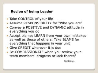 Recipe of being Leader
 Take CONTROL of your life
 Assume RESPONSIBILITY for “Who you are”
 Convey a POSITIVE and DYNAMIC attitude in
everything you do
 Accept blame: LEARN from your own mistakes
as well as those of others. Take BLAME for
everything that happens in your unit
 Give CREDIT wherever it is due
 Be COMPASSIONATE when you review your
team members' progress or lack thereof
Continue…
 