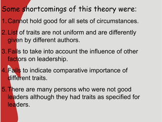 Some shortcomings of this theory were:
1.Cannot hold good for all sets of circumstances.
2.List of traits are not uniform and are differently
given by different authors.
3.Fails to take into account the influence of other
factors on leadership.
4.Fails to indicate comparative importance of
different traits.
5.There are many persons who were not good
leaders although they had traits as specified for
leaders.
 