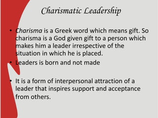 Charismatic Leadership
• Charisma is a Greek word which means gift. So
charisma is a God given gift to a person which
makes him a leader irrespective of the
situation in which he is placed.
• Leaders is born and not made
• It is a form of interpersonal attraction of a
leader that inspires support and acceptance
from others.
 