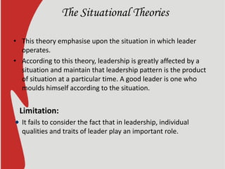 The Situational Theories
• This theory emphasise upon the situation in which leader
operates.
• According to this theory, leadership is greatly affected by a
situation and maintain that leadership pattern is the product
of situation at a particular time. A good leader is one who
moulds himself according to the situation.
Limitation:
It fails to consider the fact that in leadership, individual
qualities and traits of leader play an important role.
 