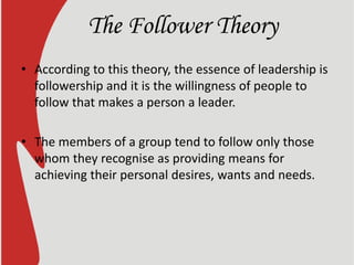 The Follower Theory
• According to this theory, the essence of leadership is
followership and it is the willingness of people to
follow that makes a person a leader.
• The members of a group tend to follow only those
whom they recognise as providing means for
achieving their personal desires, wants and needs.
 