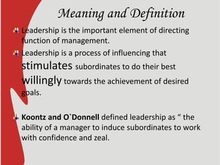 Meaning and Definition
Leadership is the important element of directing
function of management.
Leadership is a process of influencing that
stimulates subordinates to do their best
willingly towards the achievement of desired
goals.
Koontz and O`Donnell defined leadership as “ the
ability of a manager to induce subordinates to work
with confidence and zeal.
 