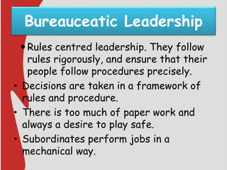 Bureauceatic Leadership
Rules centred leadership. They follow
rules rigorously, and ensure that their
people follow procedures precisely.
• Decisions are taken in a framework of
rules and procedure.
• There is too much of paper work and
always a desire to play safe.
• Subordinates perform jobs in a
mechanical way.
 