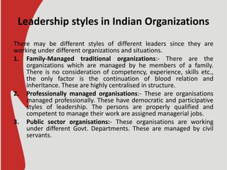 Leadership styles in Indian Organizations
There may be different styles of different leaders since they are
working under different organizations and situations.
1. Family-Managed traditional organizations:- There are the
organizations which are managed by he members of a family.
There is no consideration of competency, experience, skills etc.,
the only factor is the continuation of blood relation and
inheritance. These are highly centralised in structure.
2. Professionally managed organisations:- These are organisations
managed professionally. These have democratic and participative
styles of leadership. The persons are properly qualified and
competent to manage their work are assigned managerial jobs.
3. Public sector organisations:- These organisations are working
under different Govt. Departments. These are managed by civil
servants.
 