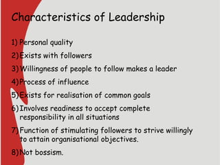 Characteristics of Leadership
1) Personal quality
2)Exists with followers
3)Willingness of people to follow makes a leader
4)Process of influence
5)Exists for realisation of common goals
6)Involves readiness to accept complete
responsibility in all situations
7)Function of stimulating followers to strive willingly
to attain organisational objectives.
8)Not bossism.
 
