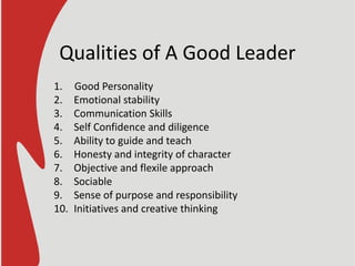 Qualities of A Good Leader
1. Good Personality
2. Emotional stability
3. Communication Skills
4. Self Confidence and diligence
5. Ability to guide and teach
6. Honesty and integrity of character
7. Objective and flexile approach
8. Sociable
9. Sense of purpose and responsibility
10. Initiatives and creative thinking
 