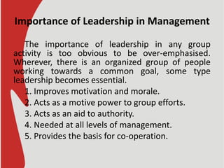 Importance of Leadership in Management
The importance of leadership in any group
activity is too obvious to be over-emphasised.
Wherever, there is an organized group of people
working towards a common goal, some type
leadership becomes essential.
1. Improves motivation and morale.
2. Acts as a motive power to group efforts.
3. Acts as an aid to authority.
4. Needed at all levels of management.
5. Provides the basis for co-operation.
 