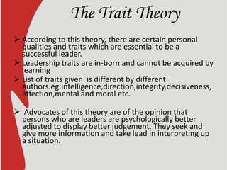 The Trait Theory
 According to this theory, there are certain personal
qualities and traits which are essential to be a
successful leader.
 Leadership traits are in-born and cannot be acquired by
learning
 List of traits given is different by different
authors.eg:intelligence,direction,integrity,decisiveness,
affection,mental and moral etc.
 Advocates of this theory are of the opinion that
persons who are leaders are psychologically better
adjusted to display better judgement. They seek and
give more information and take lead in interpreting up
a situation.
 