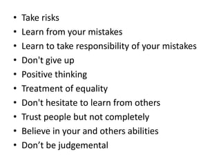 • Take risks
• Learn from your mistakes
• Learn to take responsibility of your mistakes
• Don't give up
• Positive thinking
• Treatment of equality
• Don't hesitate to learn from others
• Trust people but not completely
• Believe in your and others abilities
• Don’t be judgemental
 